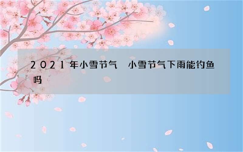 2021年小雪节气 小雪节气下雨能钓鱼吗